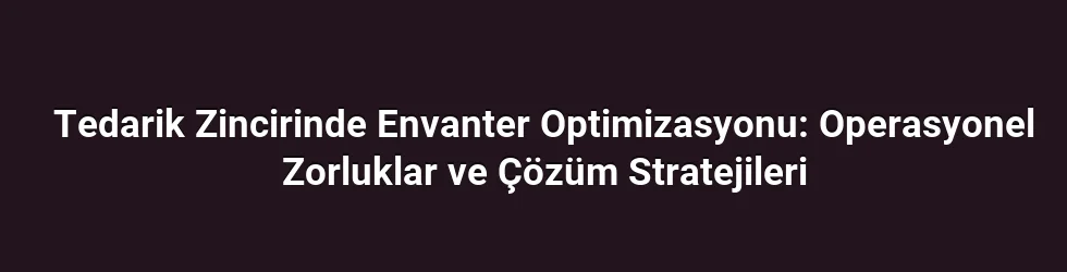 Tedarik Zincirinde Envanter Optimizasyonu: Operasyonel Zorluklar ve Çözüm Stratejileri