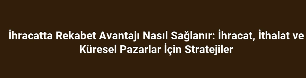 İhracatta Rekabet Avantajı Nasıl Sağlanır: İhracat, İthalat ve Küresel Pazarlar İçin Stratejiler
