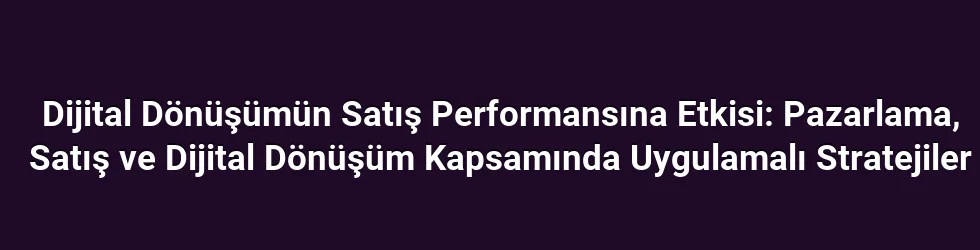 Dijital Dönüşümün Satış Performansına Etkisi: Pazarlama, Satış ve Dijital Dönüşüm Kapsamında Uygulamalı Stratejiler