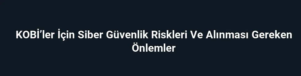 KOBİ’ler İçin Siber Güvenlik Riskleri Ve Alınması Gereken Önlemler