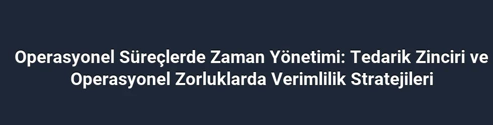 Operasyonel Süreçlerde Zaman Yönetimi: Tedarik Zinciri ve Operasyonel Zorluklarda Verimlilik Stratejileri