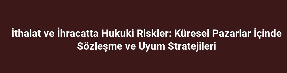 İthalat ve İhracatta Hukuki Riskler: Küresel Pazarlar İçinde Sözleşme ve Uyum Stratejileri