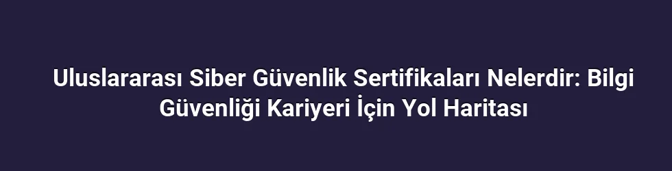 Uluslararası Siber Güvenlik Sertifikaları Nelerdir: Bilgi Güvenliği Kariyeri İçin Yol Haritası