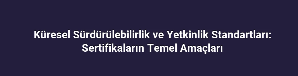 Küresel Sürdürülebilirlik ve Yetkinlik Standartları: Sertifikaların Temel Amaçları