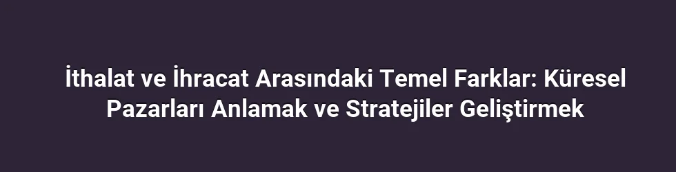 İthalat ve İhracat Arasındaki Temel Farklar: Küresel Pazarları Anlamak ve Stratejiler Geliştirmek