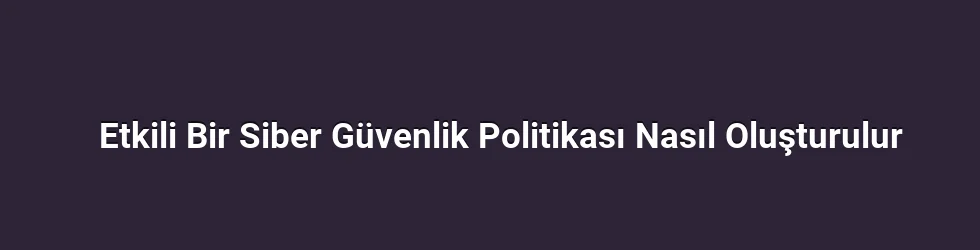 Etkili Bir Siber Güvenlik Politikası Nasıl Oluşturulur