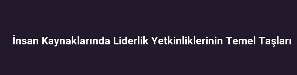 İnsan Kaynaklarında Liderlik Yetkinliklerinin Temel Taşları