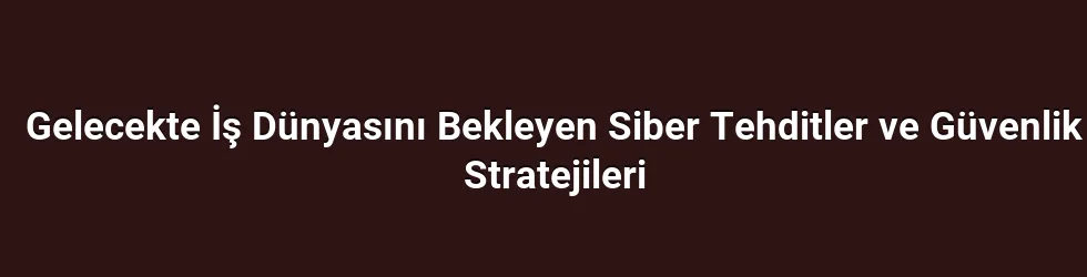 Gelecekte İş Dünyasını Bekleyen Siber Tehditler ve Güvenlik Stratejileri