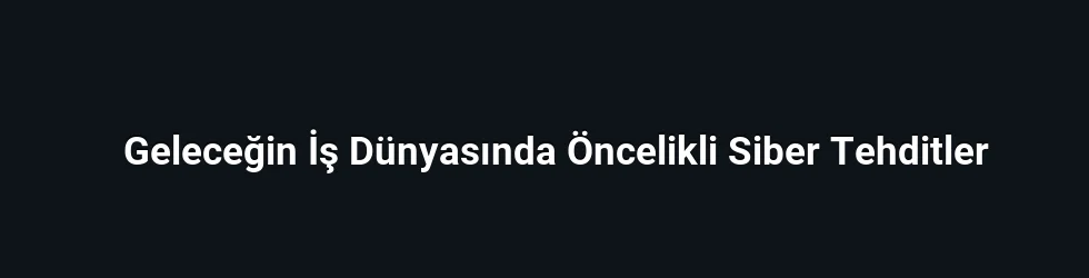 Geleceğin İş Dünyasında Öncelikli Siber Tehditler
