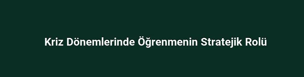 Kriz Dönemlerinde Öğrenmenin Stratejik Rolü