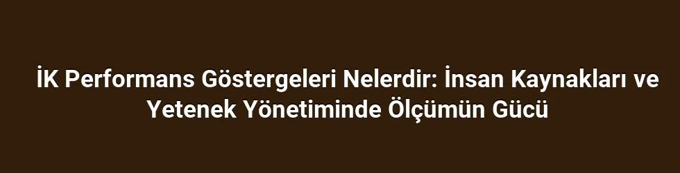 İK Performans Göstergeleri Nelerdir: İnsan Kaynakları ve Yetenek Yönetiminde Ölçümün Gücü