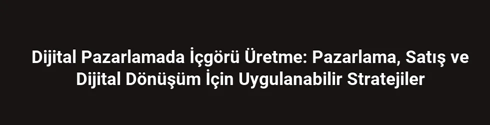Dijital Pazarlamada İçgörü Üretme: Pazarlama, Satış ve Dijital Dönüşüm İçin Uygulanabilir Stratejiler