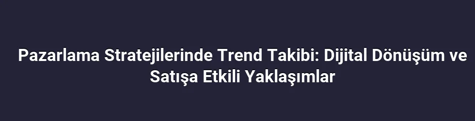Pazarlama Stratejilerinde Trend Takibi: Dijital Dönüşüm ve Satışa Etkili Yaklaşımlar