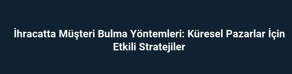 İhracatta Müşteri Bulma Yöntemleri: Küresel Pazarlar İçin Etkili Stratejiler