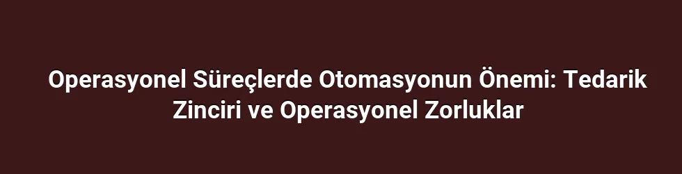 Operasyonel Süreçlerde Otomasyonun Önemi: Tedarik Zinciri ve Operasyonel Zorluklar