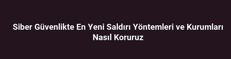 Siber Güvenlikte En Yeni Saldırı Yöntemleri ve Kurumları Nasıl Koruruz
