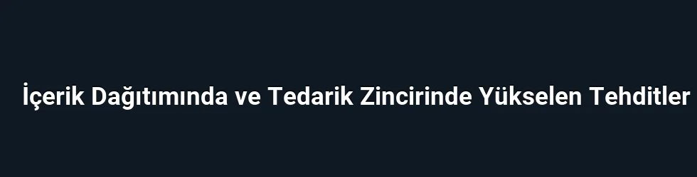 İçerik Dağıtımında ve Tedarik Zincirinde Yükselen Tehditler