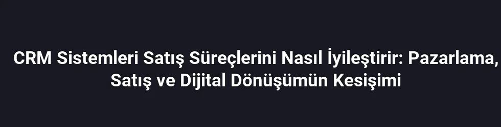 CRM Sistemleri Satış Süreçlerini Nasıl İyileştirir: Pazarlama, Satış ve Dijital Dönüşümün Kesişimi