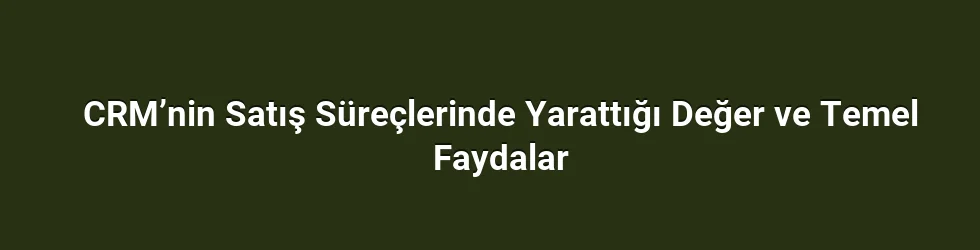 CRM’nin Satış Süreçlerinde Yarattığı Değer ve Temel Faydalar