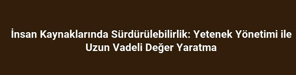 İnsan Kaynaklarında Sürdürülebilirlik: Yetenek Yönetimi ile Uzun Vadeli Değer Yaratma