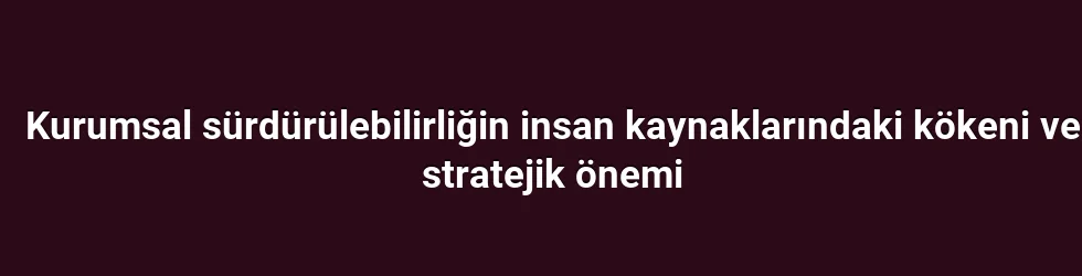 Kurumsal sürdürülebilirliğin insan kaynaklarındaki kökeni ve stratejik önemi