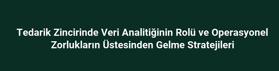 Tedarik Zincirinde Veri Analitiğinin Rolü ve Operasyonel Zorlukların Üstesinden Gelme Stratejileri