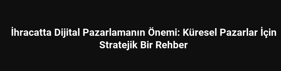 İhracatta Dijital Pazarlamanın Önemi: Küresel Pazarlar İçin Stratejik Bir Rehber