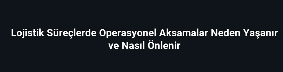 Lojistik Süreçlerde Operasyonel Aksamalar Neden Yaşanır ve Nasıl Önlenir