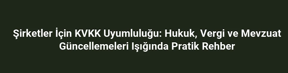 Şirketler İçin KVKK Uyumluluğu: Hukuk, Vergi ve Mevzuat Güncellemeleri Işığında Pratik Rehber