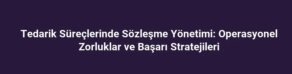 Tedarik Süreçlerinde Sözleşme Yönetimi: Operasyonel Zorluklar ve Başarı Stratejileri