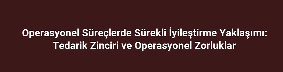 Operasyonel Süreçlerde Sürekli İyileştirme Yaklaşımı: Tedarik Zinciri ve Operasyonel Zorluklar