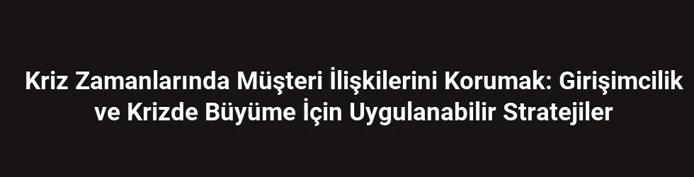 Kriz Zamanlarında Müşteri İlişkilerini Korumak: Girişimcilik ve Krizde Büyüme İçin Uygulanabilir Stratejiler