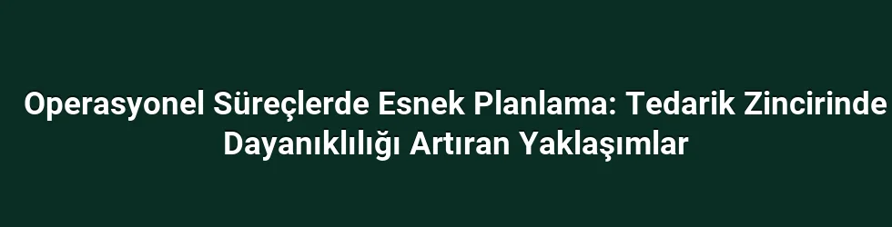Operasyonel Süreçlerde Esnek Planlama: Tedarik Zincirinde Dayanıklılığı Artıran Yaklaşımlar