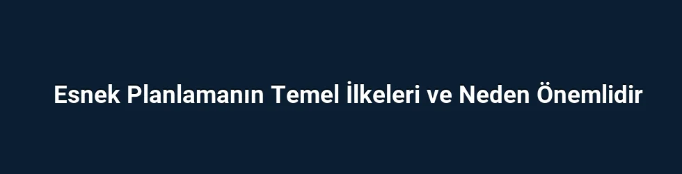 Esnek Planlamanın Temel İlkeleri ve Neden Önemlidir