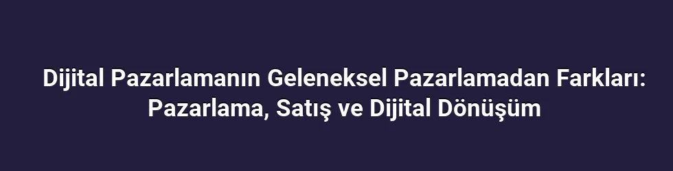 Dijital Pazarlamanın Geleneksel Pazarlamadan Farkları: Pazarlama, Satış ve Dijital Dönüşüm