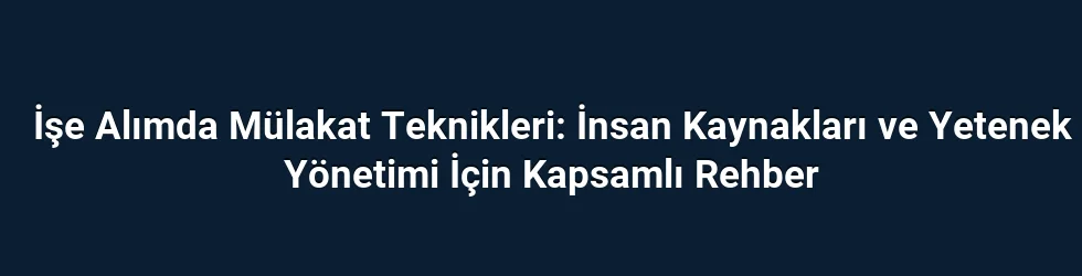 İşe Alımda Mülakat Teknikleri: İnsan Kaynakları ve Yetenek Yönetimi İçin Kapsamlı Rehber