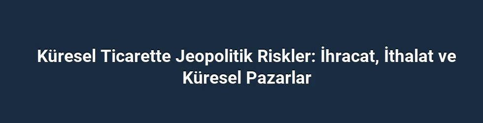 Küresel Ticarette Jeopolitik Riskler: İhracat, İthalat ve Küresel Pazarlar