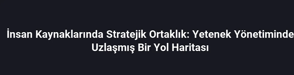 İnsan Kaynaklarında Stratejik Ortaklık: Yetenek Yönetiminde Uzlaşmış Bir Yol Haritası
