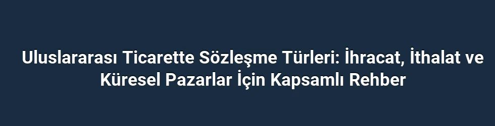 Uluslararası Ticarette Sözleşme Türleri: İhracat, İthalat ve Küresel Pazarlar İçin Kapsamlı Rehber