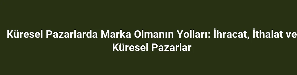 Küresel Pazarlarda Marka Olmanın Yolları: İhracat, İthalat ve Küresel Pazarlar