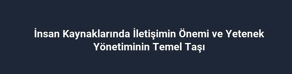 İnsan Kaynaklarında İletişimin Önemi ve Yetenek Yönetiminin Temel Taşı