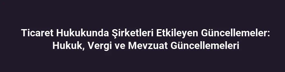 Ticaret Hukukunda Şirketleri Etkileyen Güncellemeler: Hukuk, Vergi ve Mevzuat Güncellemeleri