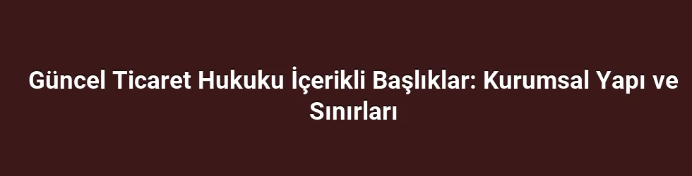 Güncel Ticaret Hukuku İçerikli Başlıklar: Kurumsal Yapı ve Sınırları