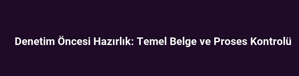 Denetim Öncesi Hazırlık: Temel Belge ve Proses Kontrolü