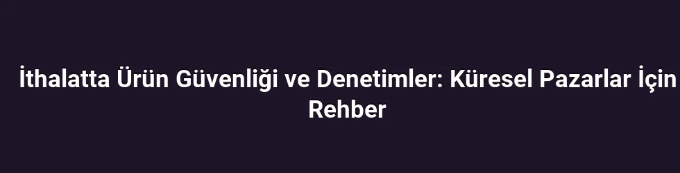 İthalatta Ürün Güvenliği ve Denetimler: Küresel Pazarlar İçin Rehber