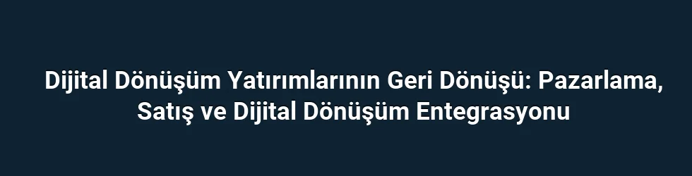 Dijital Dönüşüm Yatırımlarının Geri Dönüşü: Pazarlama, Satış ve Dijital Dönüşüm Entegrasyonu