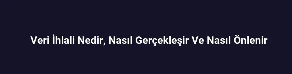 Veri İhlali Nedir, Nasıl Gerçekleşir Ve Nasıl Önlenir