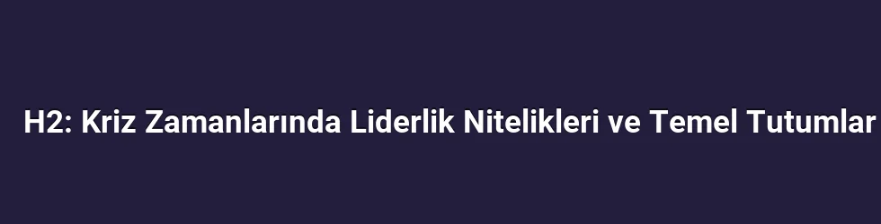 H2: Kriz Zamanlarında Liderlik Nitelikleri ve Temel Tutumlar
