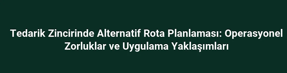 Tedarik Zincirinde Alternatif Rota Planlaması: Operasyonel Zorluklar ve Uygulama Yaklaşımları