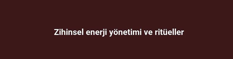 Zihinsel enerji yönetimi ve ritüeller
